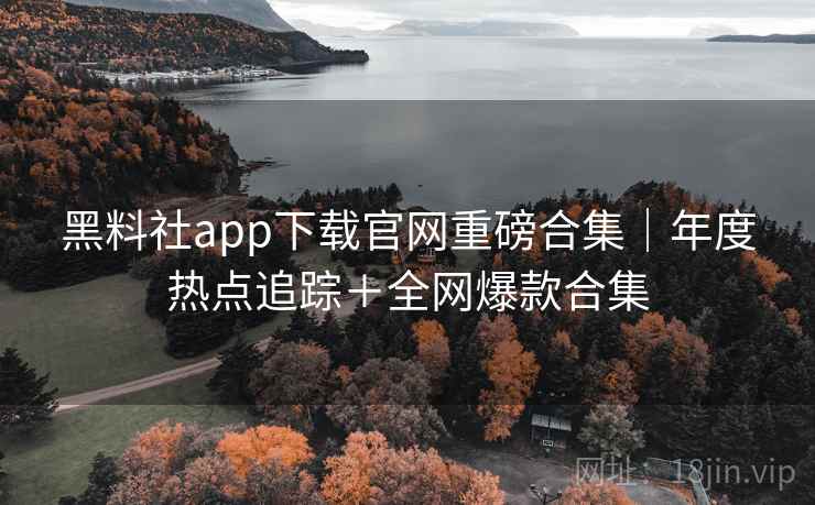 黑料社app下载官网重磅合集|年度热点追踪+全网爆款合集