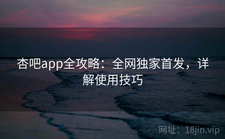 杏吧app全攻略:全网独家首发,详解使用技巧