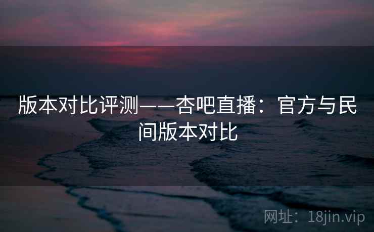 版本对比评测——杏吧直播:官方与民间版本对比