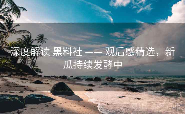 深度解读 黑料社 —— 观后感精选,新瓜持续发酵中