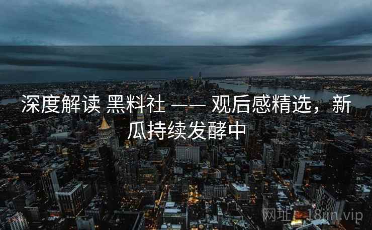 深度解读 黑料社 —— 观后感精选,新瓜持续发酵中