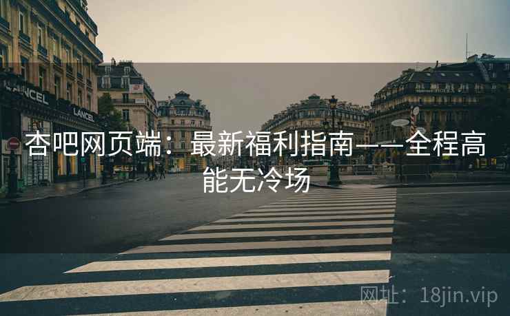 杏吧网页端:最新福利指南——全程高能无冷场