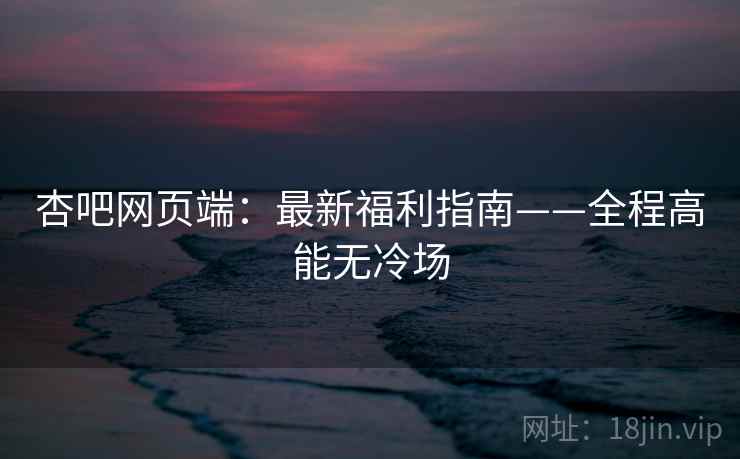 杏吧网页端:最新福利指南——全程高能无冷场