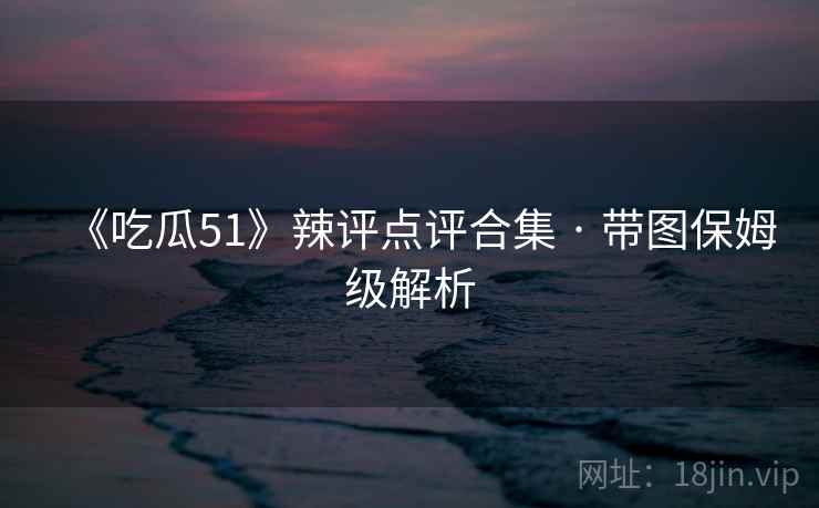 《吃瓜51》辣评点评合集 · 带图保姆级解析