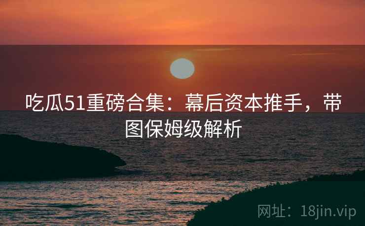 吃瓜51重磅合集:幕后资本推手,带图保姆级解析