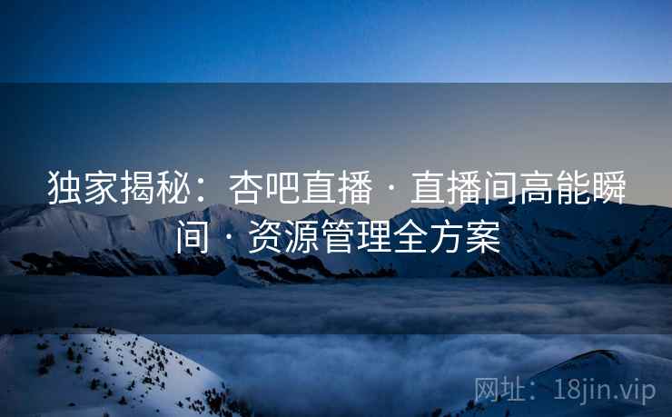 独家揭秘:杏吧直播 · 直播间高能瞬间 · 资源管理全方案