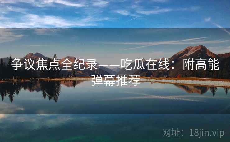 争议焦点全纪录——吃瓜在线:附高能弹幕推荐