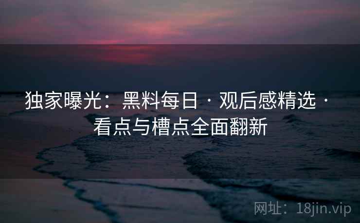 独家曝光:黑料每日 · 观后感精选 · 看点与槽点全面翻新