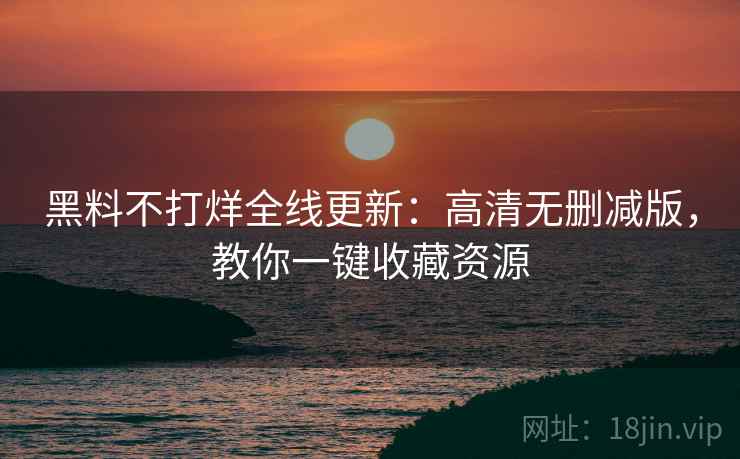 黑料不打烊全线更新:高清无删减版,教你一键收藏资源