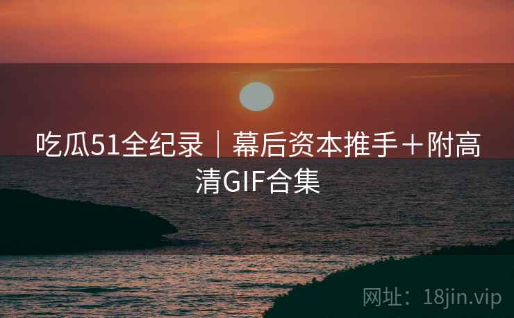 吃瓜51全纪录|幕后资本推手+附高清GIF合集