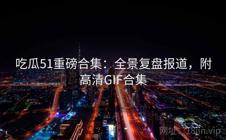 吃瓜51重磅合集:全景复盘报道,附高清GIF合集