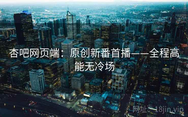 杏吧网页端:原创新番首播——全程高能无冷场