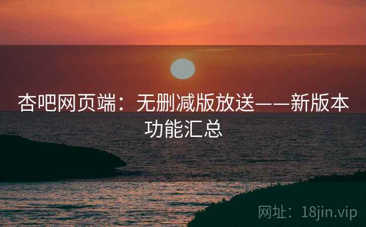 杏吧网页端:无删减版放送——新版本功能汇总